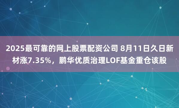 2025最可靠的网上股票配资公司 8月11日久日新材涨7.35%，鹏华优质治理LOF基金重仓该股