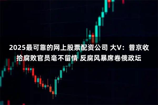 2025最可靠的网上股票配资公司 大V：普京收拾腐败官员毫不留情 反腐风暴席卷俄政坛