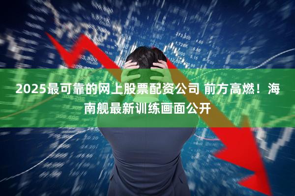 2025最可靠的网上股票配资公司 前方高燃！海南舰最新训练画面公开