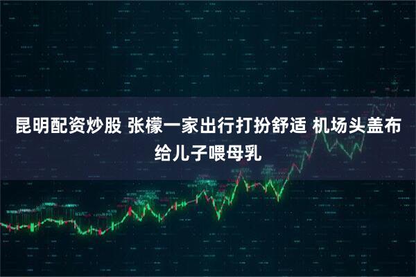 昆明配资炒股 张檬一家出行打扮舒适 机场头盖布给儿子喂母乳