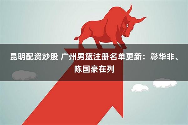昆明配资炒股 广州男篮注册名单更新：彰华非、陈国豪在列