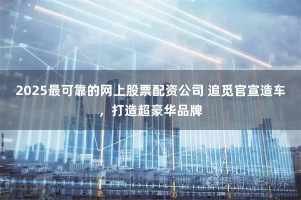 2025最可靠的网上股票配资公司 追觅官宣造车，打造超豪华品牌