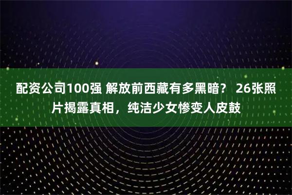 配资公司100强 解放前西藏有多黑暗？ 26张照片揭露真相，纯洁少女惨变人皮鼓