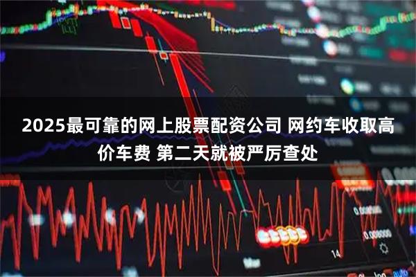2025最可靠的网上股票配资公司 网约车收取高价车费 第二天就被严厉查处