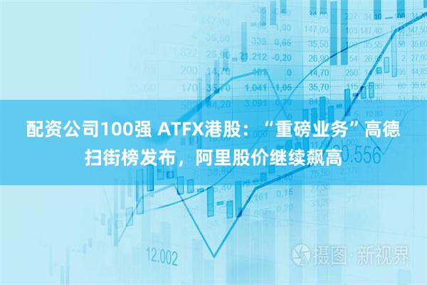 配资公司100强 ATFX港股：“重磅业务”高德扫街榜发布，阿里股价继续飙高