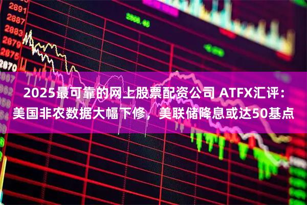 2025最可靠的网上股票配资公司 ATFX汇评：美国非农数据大幅下修，美联储降息或达50基点