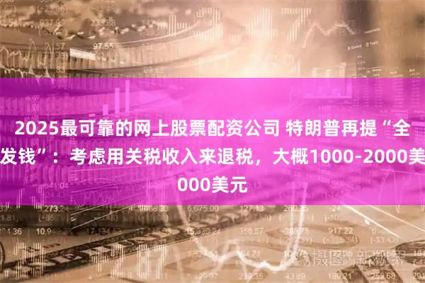 2025最可靠的网上股票配资公司 特朗普再提“全民发钱”：考虑用关税收入来退税，大概1000-2000美元