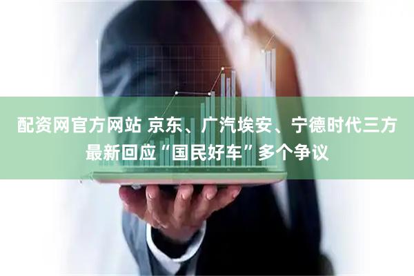 配资网官方网站 京东、广汽埃安、宁德时代三方最新回应“国民好车”多个争议