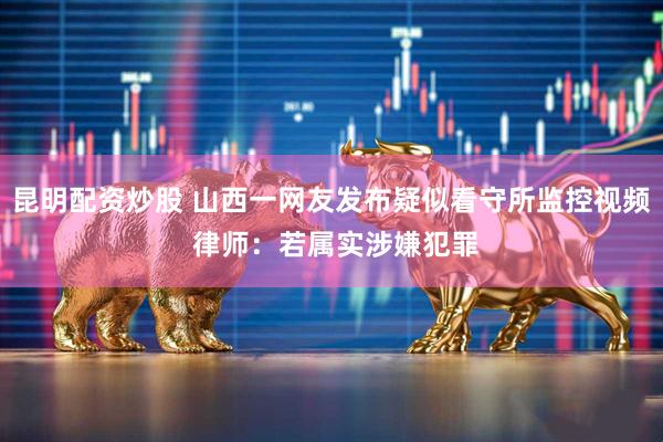 昆明配资炒股 山西一网友发布疑似看守所监控视频 律师：若属实涉嫌犯罪