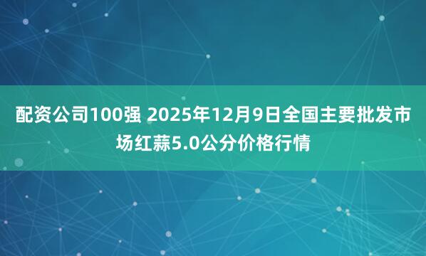 配资公司100强 2025年12月9日全国主要批发市场红蒜5.0公分价格行情