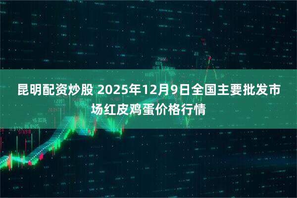 昆明配资炒股 2025年12月9日全国主要批发市场红皮鸡蛋价格行情