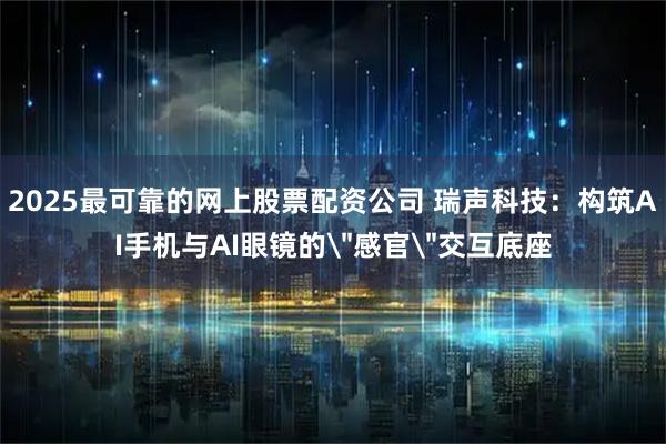 2025最可靠的网上股票配资公司 瑞声科技：构筑AI手机与AI眼镜的＂感官＂交互底座