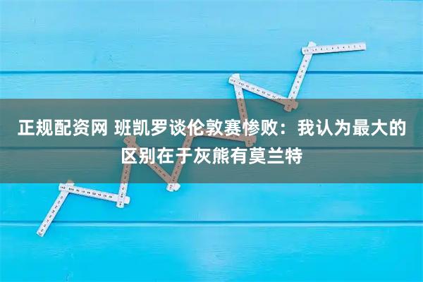 正规配资网 班凯罗谈伦敦赛惨败：我认为最大的区别在于灰熊有莫兰特
