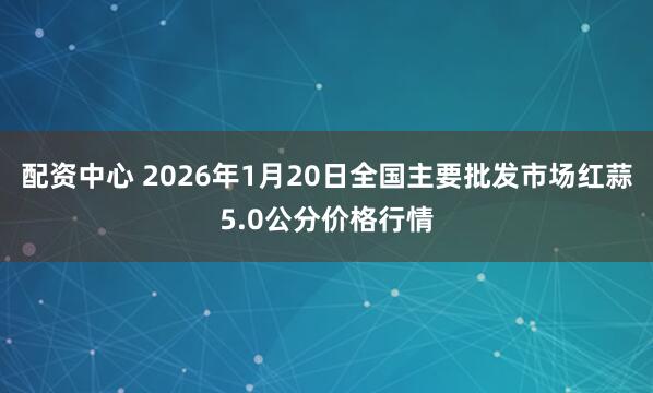 配资中心 2026年1月20日全国主要批发市场红蒜5.0公分价格行情