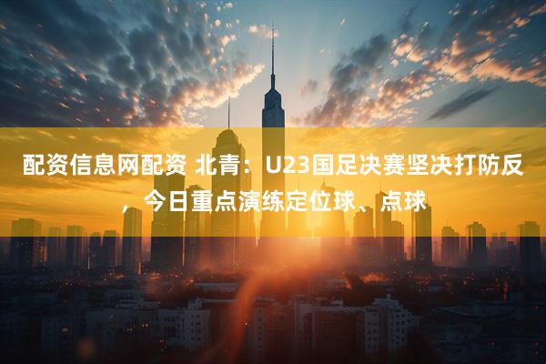 配资信息网配资 北青：U23国足决赛坚决打防反，今日重点演练定位球、点球
