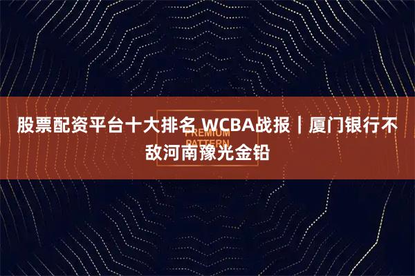 股票配资平台十大排名 WCBA战报｜厦门银行不敌河南豫光金铅