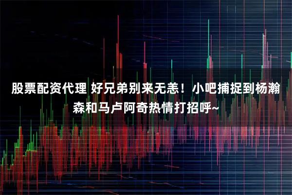股票配资代理 好兄弟别来无恙！小吧捕捉到杨瀚森和马卢阿奇热情打招呼~
