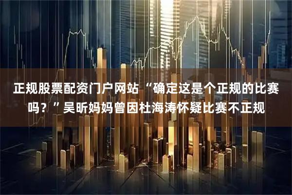 正规股票配资门户网站 “确定这是个正规的比赛吗？”吴昕妈妈曾因杜海涛怀疑比赛不正规