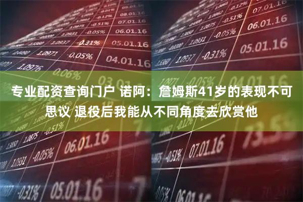 专业配资查询门户 诺阿：詹姆斯41岁的表现不可思议 退役后我能从不同角度去欣赏他