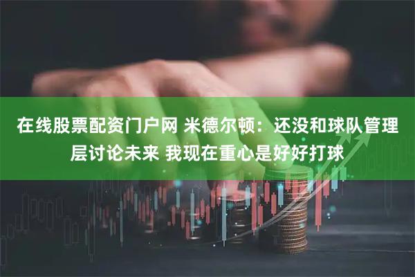 在线股票配资门户网 米德尔顿：还没和球队管理层讨论未来 我现在重心是好好打球