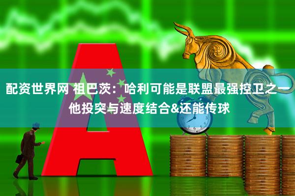 配资世界网 祖巴茨：哈利可能是联盟最强控卫之一 他投突与速度结合&还能传球