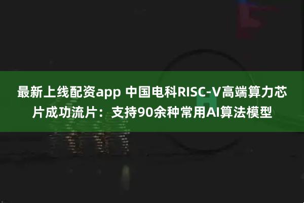 最新上线配资app 中国电科RISC-V高端算力芯片成功流片：支持90余种常用AI算法模型