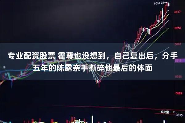 专业配资股票 霍尊也没想到，自己复出后，分手五年的陈露亲手撕碎他最后的体面