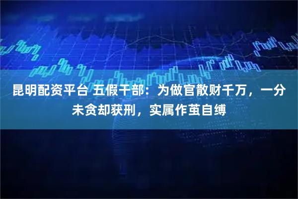 昆明配资平台 五假干部：为做官散财千万，一分未贪却获刑，实属作茧自缚