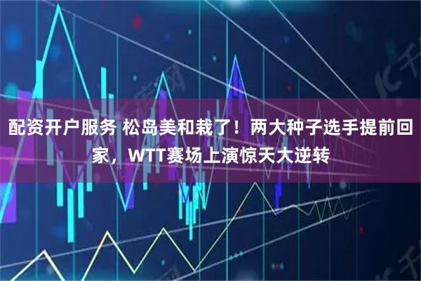 配资开户服务 松岛美和栽了！两大种子选手提前回家，WTT赛场上演惊天大逆转