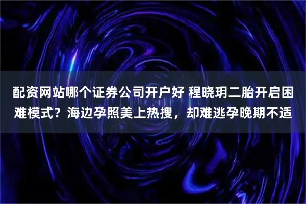 配资网站哪个证券公司开户好 程晓玥二胎开启困难模式？海边孕照美上热搜，却难逃孕晚期不适
