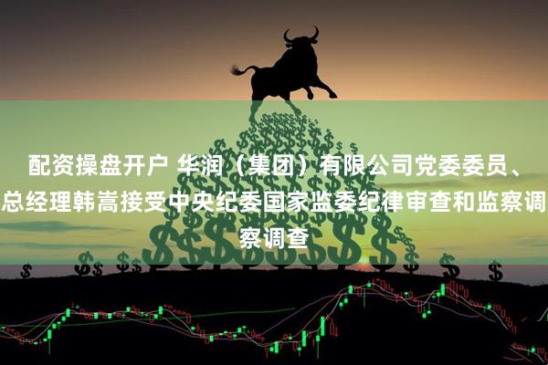 配资操盘开户 华润（集团）有限公司党委委员、副总经理韩嵩接受中央纪委国家监委纪律审查和监察调查