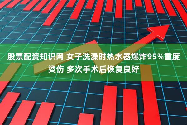 股票配资知识网 女子洗澡时热水器爆炸95%重度烫伤 多次手术后恢复良好