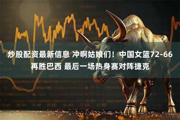 炒股配资最新信息 冲啊姑娘们！中国女篮72-66再胜巴西 最后一场热身赛对阵捷克