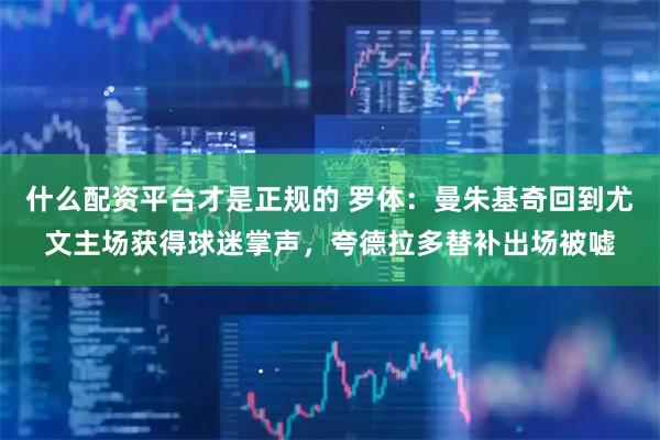 什么配资平台才是正规的 罗体：曼朱基奇回到尤文主场获得球迷掌声，夸德拉多替补出场被嘘