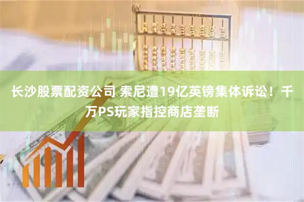 长沙股票配资公司 索尼遭19亿英镑集体诉讼！千万PS玩家指控商店垄断