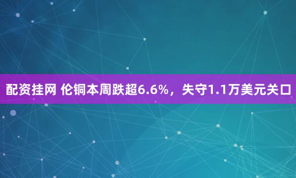配资挂网 伦铜本周跌超6.6%,失守1.1万美元关口