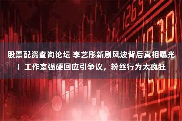 股票配资查询论坛 李艺彤新剧风波背后真相曝光！工作室强硬回应引争议，粉丝行为太疯狂