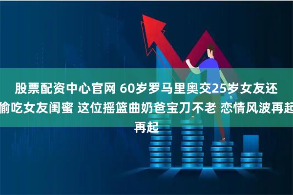 股票配资中心官网 60岁罗马里奥交25岁女友还偷吃女友闺蜜 这位摇篮曲奶爸宝刀不老 恋情风波再起