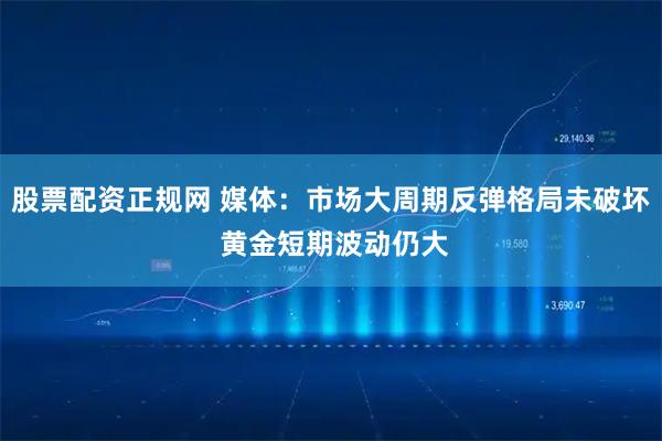 股票配资正规网 媒体：市场大周期反弹格局未破坏 黄金短期波动仍大