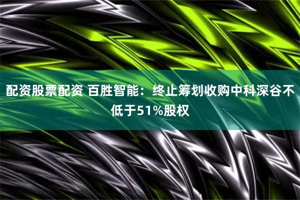 配资股票配资 百胜智能：终止筹划收购中科深谷不低于51%股权