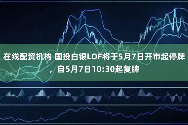 在线配资机构 国投白银LOF将于5月7日开市起停牌，自5月7日10:30起复牌