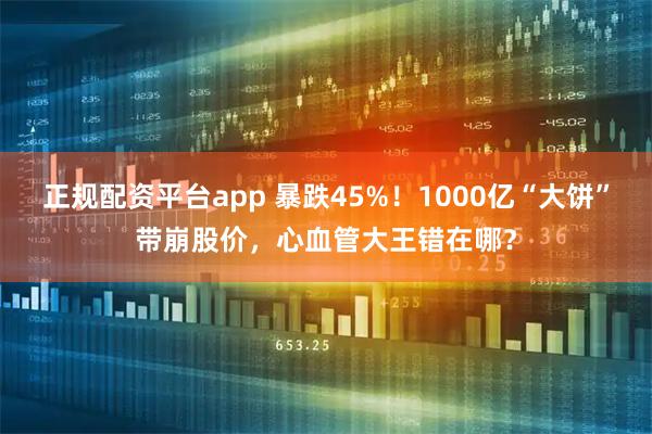 正规配资平台app 暴跌45%！1000亿“大饼”带崩股价，心血管大王错在哪？