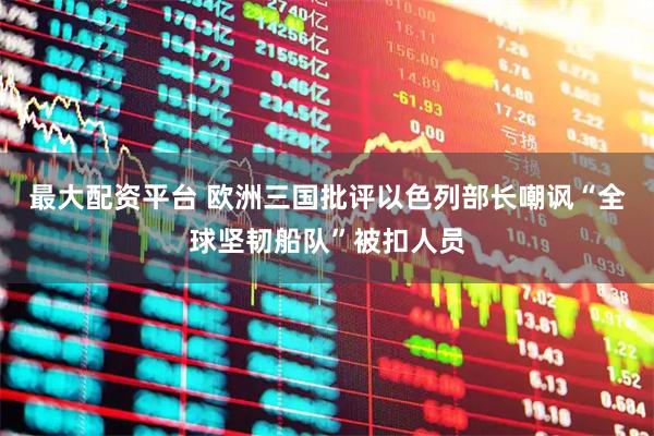 最大配资平台 欧洲三国批评以色列部长嘲讽“全球坚韧船队”被扣人员