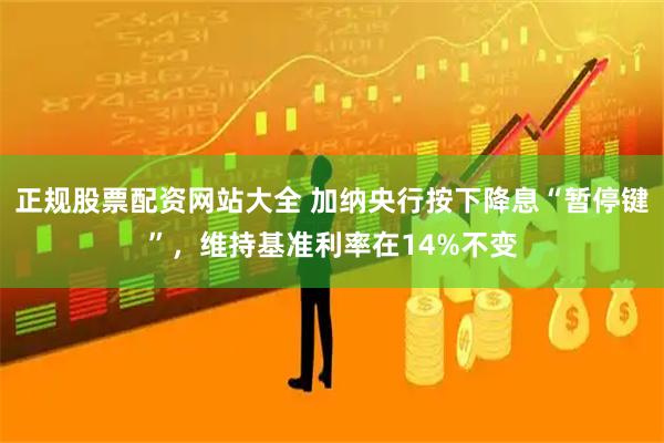 正规股票配资网站大全 加纳央行按下降息“暂停键”，维持基准利率在14%不变
