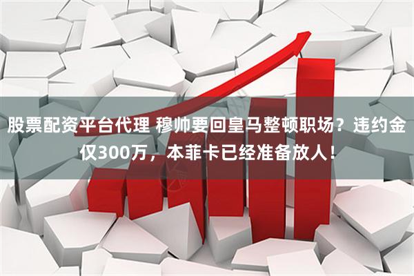 股票配资平台代理 穆帅要回皇马整顿职场？违约金仅300万，本菲卡已经准备放人！