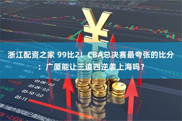 浙江配资之家 99比2！CBA总决赛最夸张的比分：广厦能让三追四逆袭上海吗？