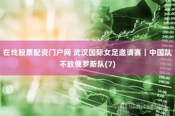 在线股票配资门户网 武汉国际女足邀请赛｜中国队不敌俄罗斯队(7)
