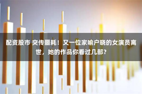 配资股市 突传噩耗!又一位家喻户晓的女演员离世,她的作品你看过几部?