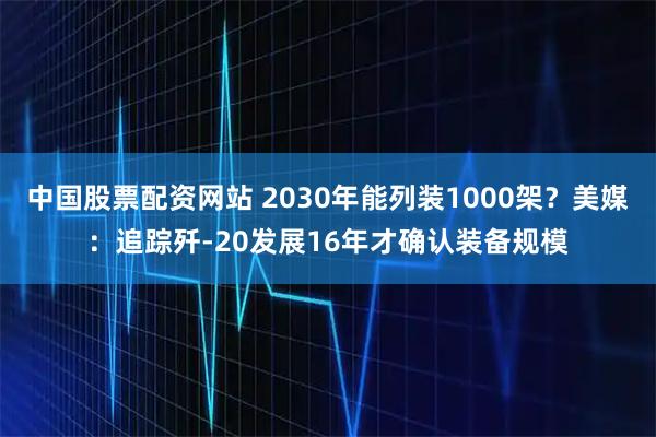 中国股票配资网站 2030年能列装1000架？美媒：追踪歼-20发展16年才确认装备规模