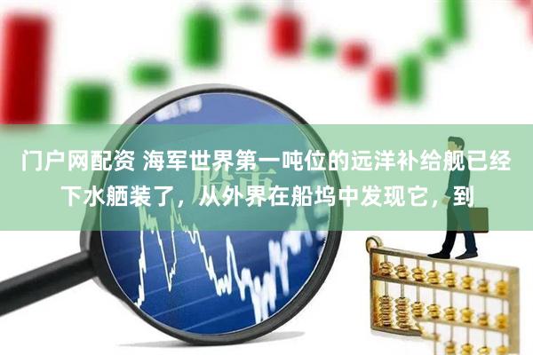 门户网配资 海军世界第一吨位的远洋补给舰已经下水舾装了，从外界在船坞中发现它，到